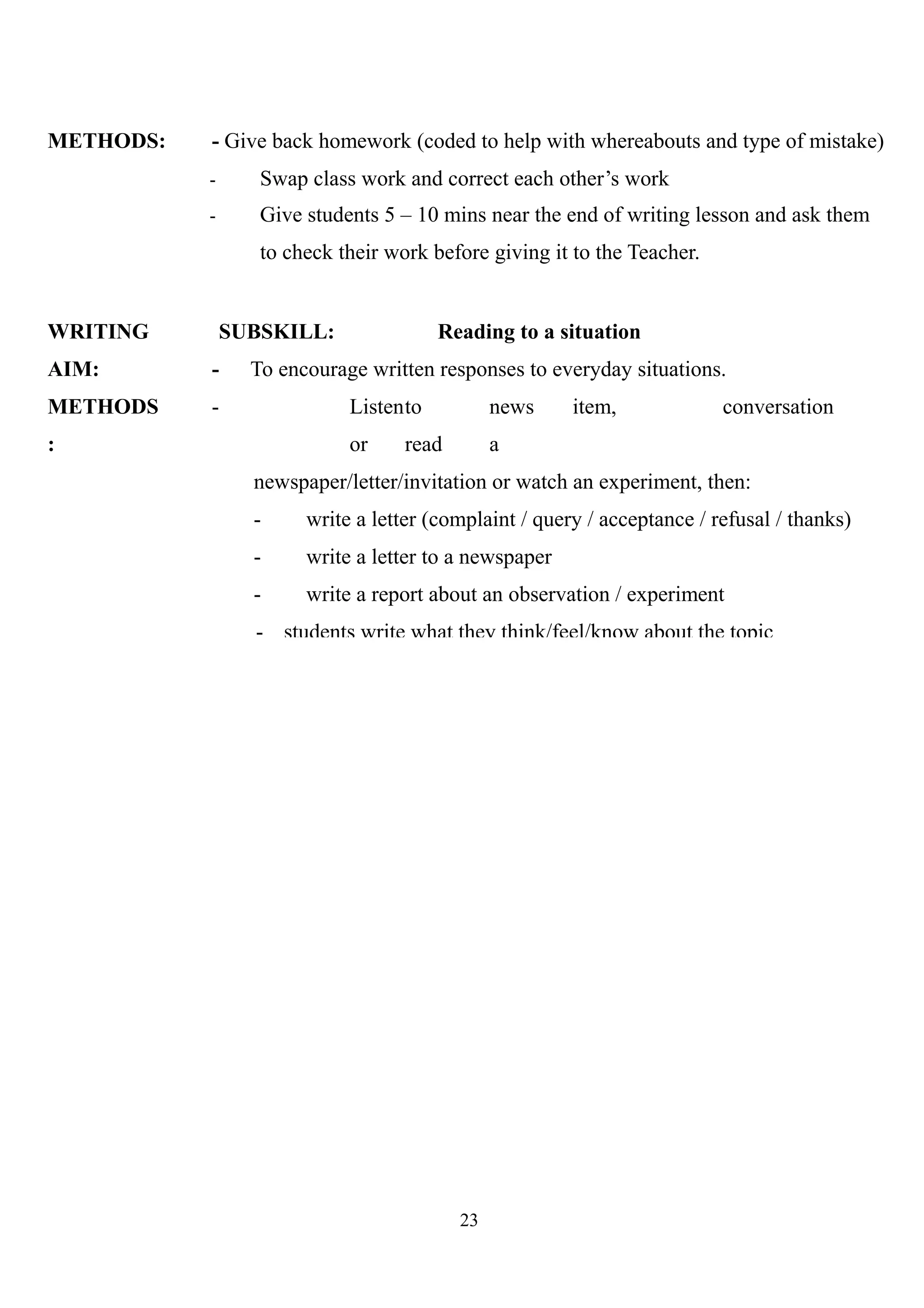 METHODS: - Give back homework (coded to help with whereabouts and type of mistake)
- Swap class work and correct each other’s work
- Give students 5 – 10 mins near the end of writing lesson and ask them
to check their work before giving it to the Teacher.
WRITING
AIM:
METHODS
:
SUBSKILL: Reading to a situation
- To encourage written responses to everyday situations.
- Listento news item, conversation
or read a
newspaper/letter/invitation or watch an experiment, then:
- write a letter (complaint / query / acceptance / refusal / thanks)
- write a letter to a newspaper
- write a report about an observation / experiment
- students write what they think/feel/know about the topic
23
 
