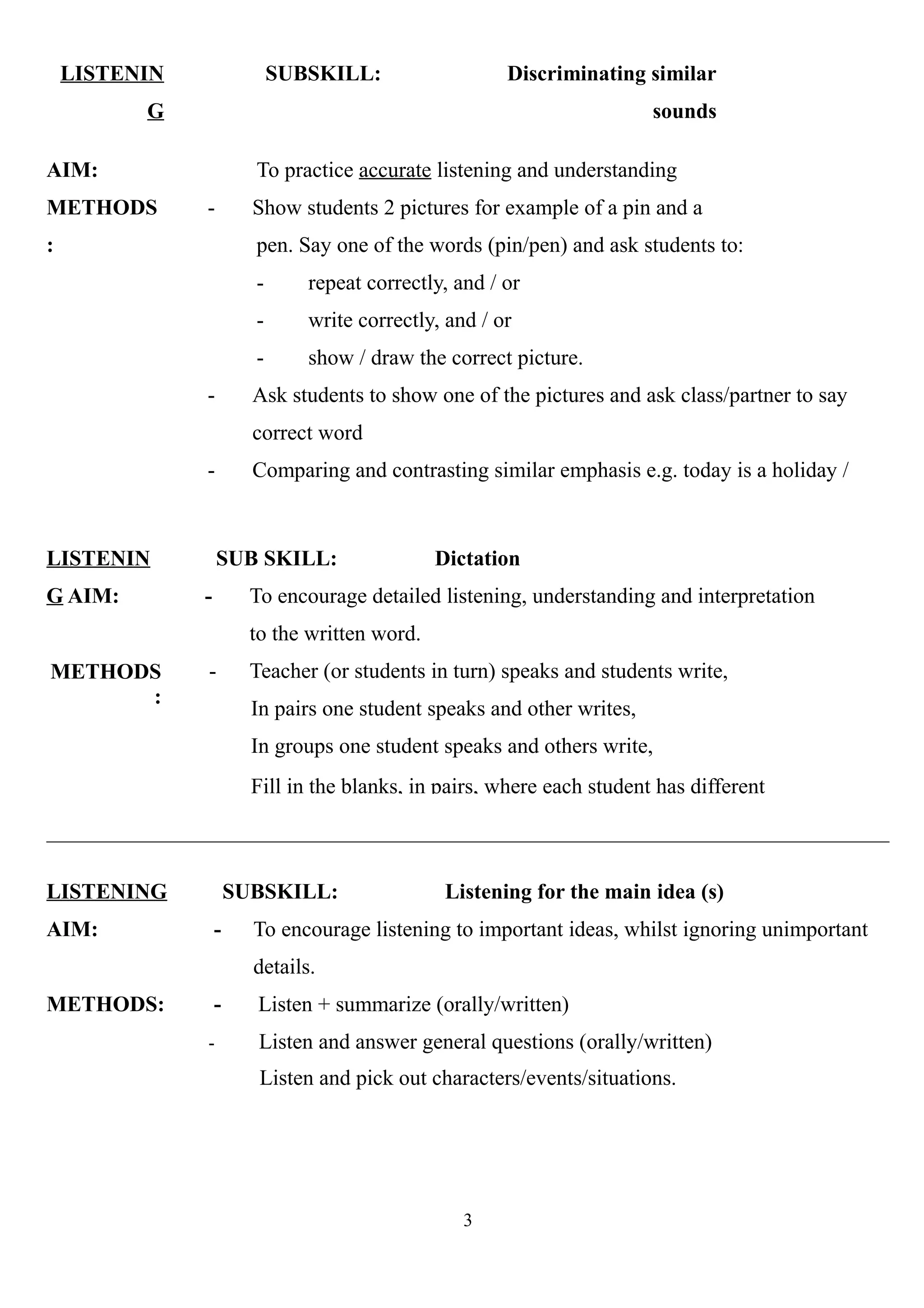 LISTENIN
G
AIM:
METHODS
:
SUBSKILL: Discriminating similar
sounds
To practice accurate listening and understanding
- Show students 2 pictures for example of a pin and a
pen. Say one of the words (pin/pen) and ask students to:
- repeat correctly, and / or
- write correctly, and / or
- show / draw the correct picture.
- Ask students to show one of the pictures and ask class/partner to say
correct word
- Comparing and contrasting similar emphasis e.g. today is a holiday /
today’s a holiday/today’s a holiday.
LISTENIN
G AIM:
METHODS
:
SUB SKILL: Dictation
- To encourage detailed listening, understanding and interpretation
to the written word.
- Teacher (or students in turn) speaks and students write,
In pairs one student speaks and other writes,
In groups one student speaks and others write,
Fill in the blanks, in pairs, where each student has different
LISTENING SUBSKILL: Listening for the main idea (s)
AIM: - To encourage listening to important ideas, whilst ignoring unimportant
details.
METHODS: - Listen + summarize (orally/written)
- Listen and answer general questions (orally/written)
Listen and pick out characters/events/situations.
3
 