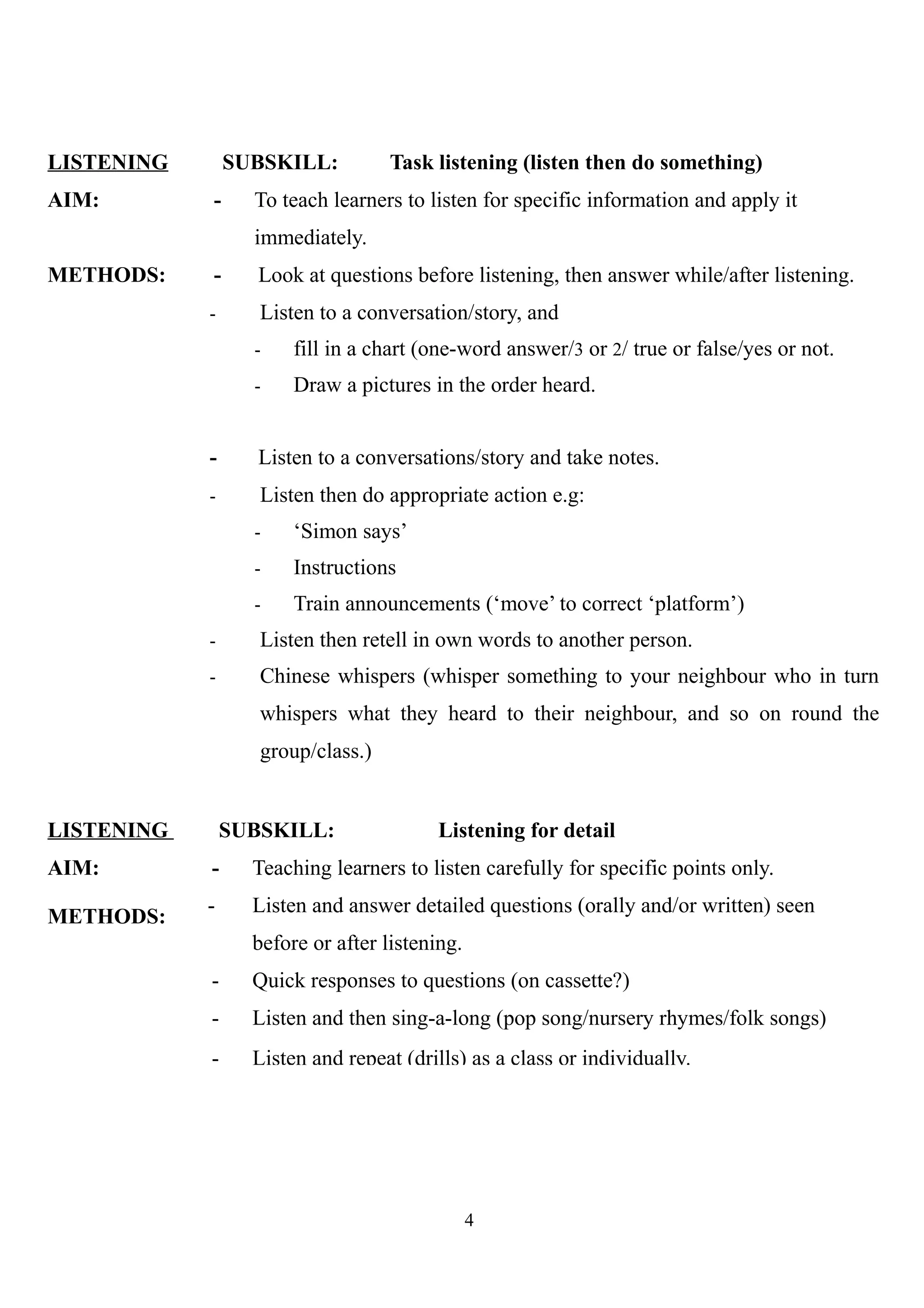 LISTENING SUBSKILL: Task listening (listen then do something)
AIM: - To teach learners to listen for specific information and apply it
immediately.
METHODS: - Look at questions before listening, then answer while/after listening.
- Listen to a conversation/story, and
- fill in a chart (one-word answer/3 or 2/ true or false/yes or not.
- Draw a pictures in the order heard.
- Listen to a conversations/story and take notes.
- Listen then do appropriate action e.g:
- ‘Simon says’
- Instructions
- Train announcements (‘move’ to correct ‘platform’)
- Listen then retell in own words to another person.
- Chinese whispers (whisper something to your neighbour who in turn
whispers what they heard to their neighbour, and so on round the
group/class.)
LISTENING
AIM:
METHODS:
SUBSKILL: Listening for detail
- Teaching learners to listen carefully for specific points only.
- Listen and answer detailed questions (orally and/or written) seen
before or after listening.
- Quick responses to questions (on cassette?)
- Listen and then sing-a-long (pop song/nursery rhymes/folk songs)
- Listen and repeat (drills) as a class or individually.
4
 