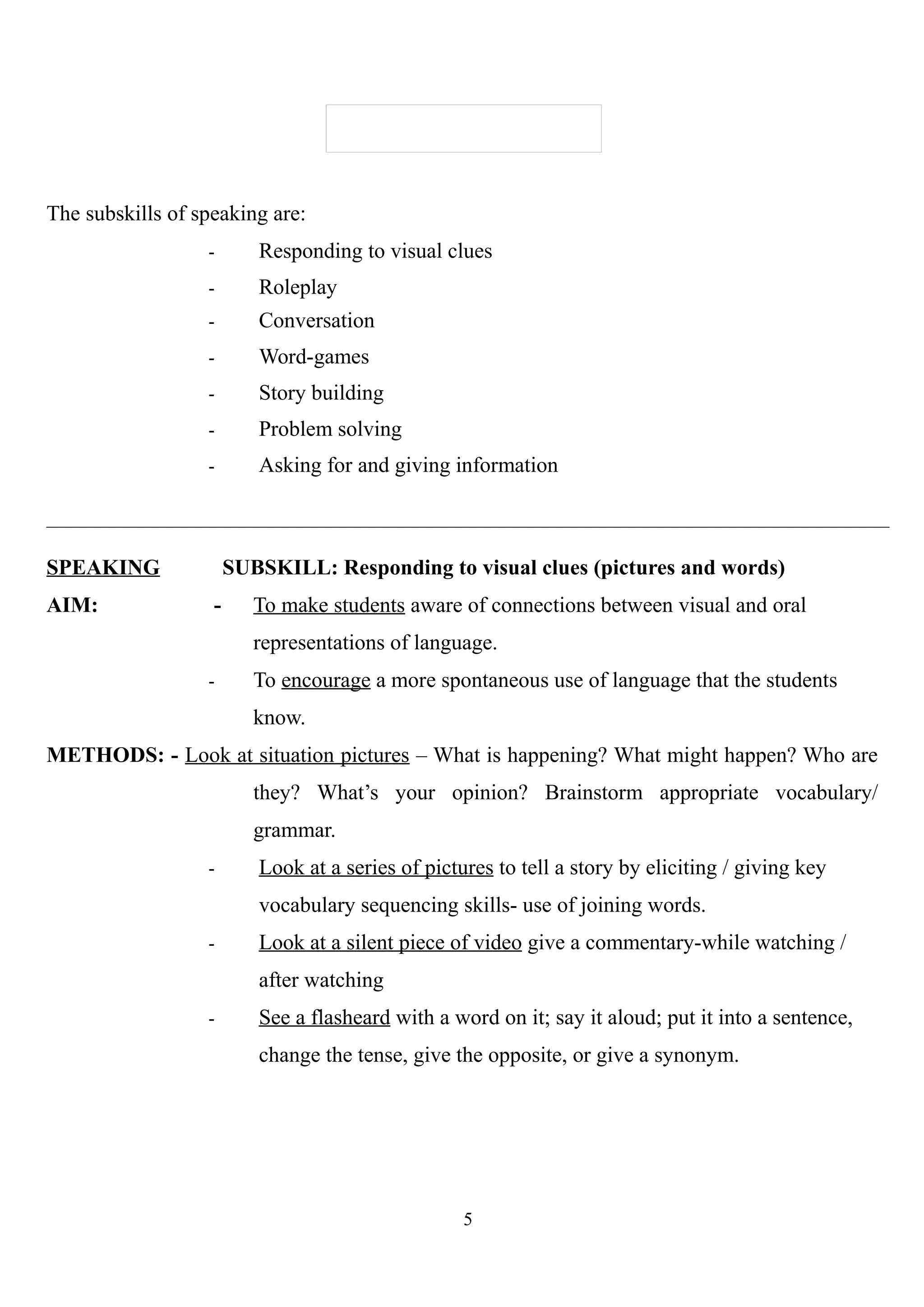The subskills of speaking are:
- Responding to visual clues
- Roleplay
- Conversation
- Word-games
- Story building
- Problem solving
- Asking for and giving information
SPEAKING SUBSKILL: Responding to visual clues (pictures and words)
AIM: - To make students aware of connections between visual and oral
representations of language.
- To encourage a more spontaneous use of language that the students
know.
METHODS: - Look at situation pictures – What is happening? What might happen? Who are
they? What’s your opinion? Brainstorm appropriate vocabulary/
grammar.
- Look at a series of pictures to tell a story by eliciting / giving key
vocabulary sequencing skills- use of joining words.
- Look at a silent piece of video give a commentary-while watching /
after watching
- See a flasheard with a word on it; say it aloud; put it into a sentence,
change the tense, give the opposite, or give a synonym.
5
 