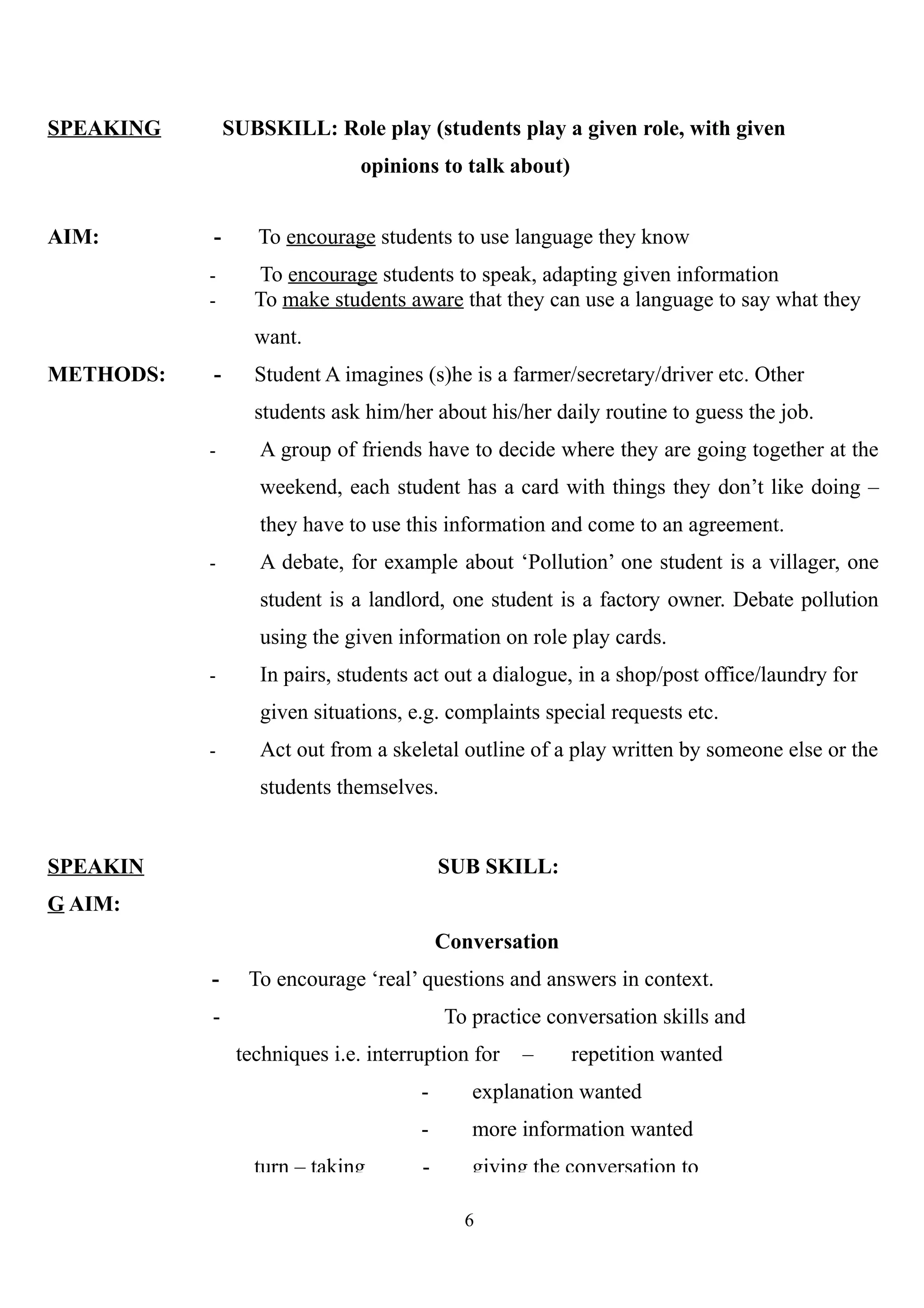 SPEAKING SUBSKILL: Role play (students play a given role, with given
opinions to talk about)
AIM: - To encourage students to use language they know
- To encourage students to speak, adapting given information
- To make students aware that they can use a language to say what they
want.
METHODS: - Student A imagines (s)he is a farmer/secretary/driver etc. Other
students ask him/her about his/her daily routine to guess the job.
- A group of friends have to decide where they are going together at the
weekend, each student has a card with things they don’t like doing –
they have to use this information and come to an agreement.
- A debate, for example about ‘Pollution’ one student is a villager, one
student is a landlord, one student is a factory owner. Debate pollution
using the given information on role play cards.
- In pairs, students act out a dialogue, in a shop/post office/laundry for
given situations, e.g. complaints special requests etc.
- Act out from a skeletal outline of a play written by someone else or the
students themselves.
SPEAKIN
G AIM:
SUB SKILL:
Conversation
- To encourage ‘real’ questions and answers in context.
- To practice conversation skills and
techniques i.e. interruption for – repetition wanted
- explanation wanted
- more information wanted
turn – taking - giving the conversation to
6
 