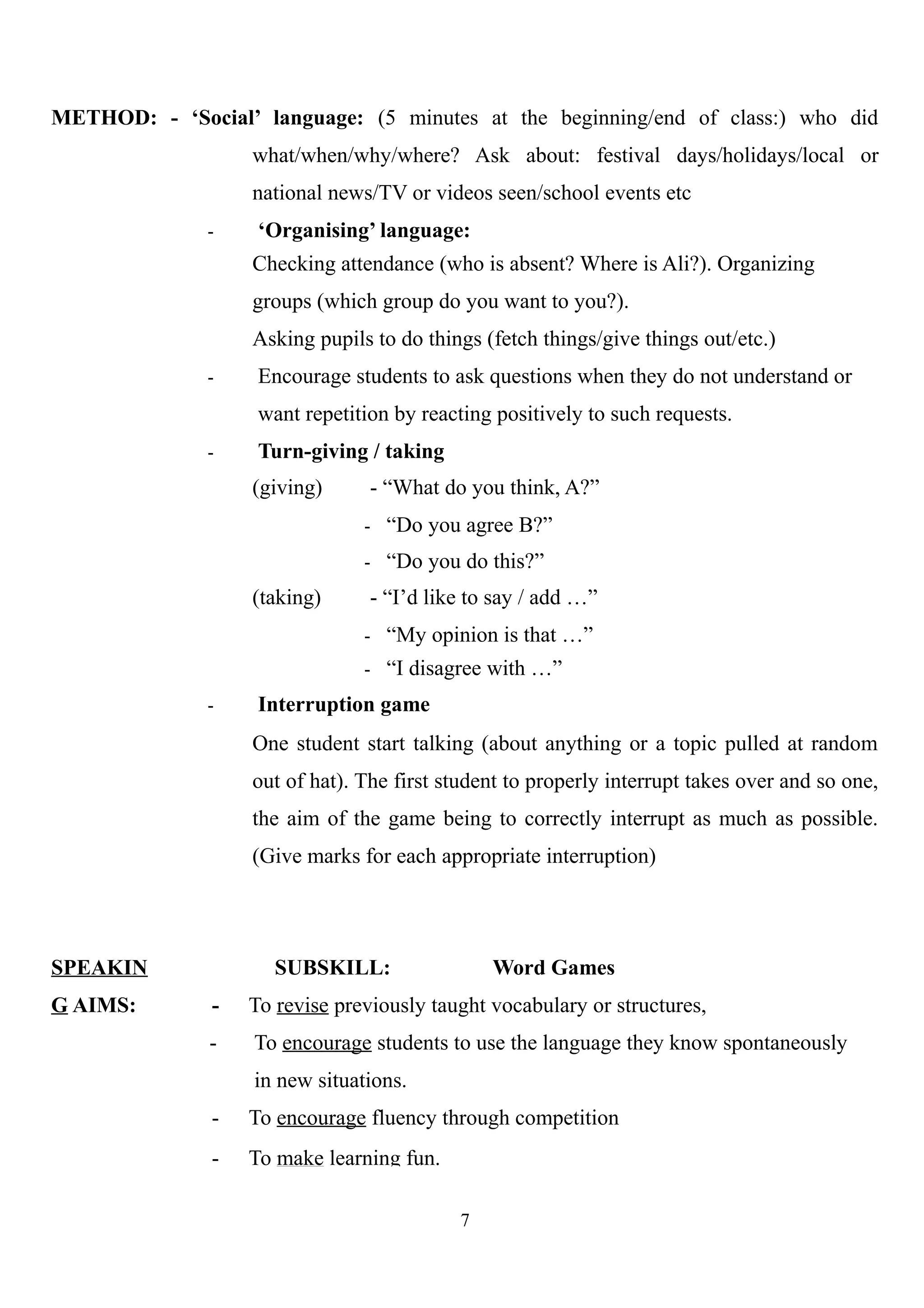 METHOD: - ‘Social’ language: (5 minutes at the beginning/end of class:) who did
what/when/why/where? Ask about: festival days/holidays/local or
national news/TV or videos seen/school events etc
- ‘Organising’ language:
Checking attendance (who is absent? Where is Ali?). Organizing
groups (which group do you want to you?).
Asking pupils to do things (fetch things/give things out/etc.)
- Encourage students to ask questions when they do not understand or
want repetition by reacting positively to such requests.
- Turn-giving / taking
(giving) - “What do you think, A?”
- “Do you agree B?”
- “Do you do this?”
(taking) - “I’d like to say / add …”
- “My opinion is that …”
- “I disagree with …”
- Interruption game
One student start talking (about anything or a topic pulled at random
out of hat). The first student to properly interrupt takes over and so one,
the aim of the game being to correctly interrupt as much as possible.
(Give marks for each appropriate interruption)
SPEAKIN
G AIMS:
SUBSKILL: Word Games
- To revise previously taught vocabulary or structures,
- To encourage students to use the language they know spontaneously
in new situations.
- To encourage fluency through competition
- To make learning fun.
7
 