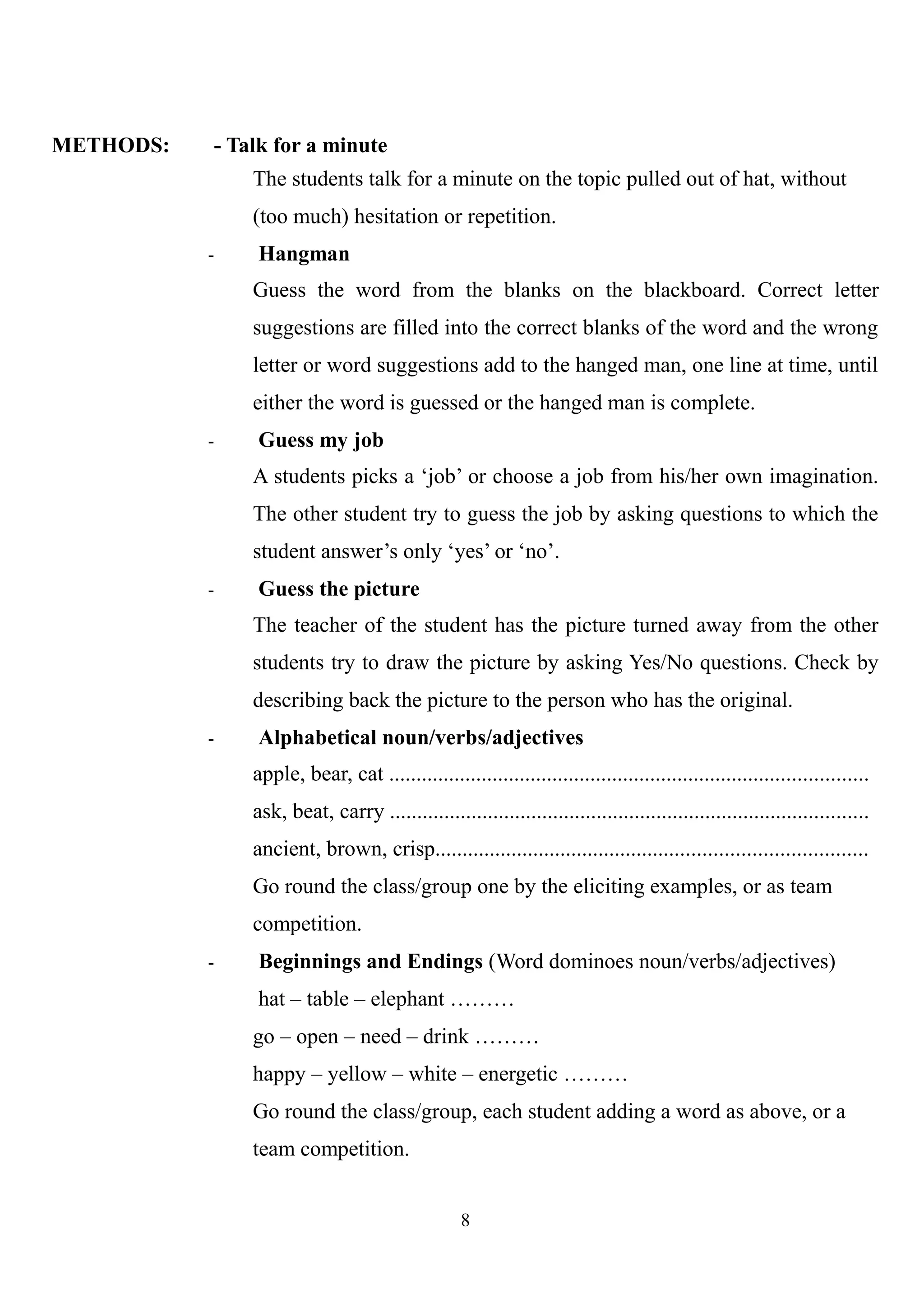 METHODS: - Talk for a minute
The students talk for a minute on the topic pulled out of hat, without
(too much) hesitation or repetition.
- Hangman
Guess the word from the blanks on the blackboard. Correct letter
suggestions are filled into the correct blanks of the word and the wrong
letter or word suggestions add to the hanged man, one line at time, until
either the word is guessed or the hanged man is complete.
- Guess my job
A students picks a ‘job’ or choose a job from his/her own imagination.
The other student try to guess the job by asking questions to which the
student answer’s only ‘yes’ or ‘no’.
- Guess the picture
The teacher of the student has the picture turned away from the other
students try to draw the picture by asking Yes/No questions. Check by
describing back the picture to the person who has the original.
- Alphabetical noun/verbs/adjectives
apple, bear, cat ........................................................................................
ask, beat, carry ........................................................................................
ancient, brown, crisp...............................................................................
Go round the class/group one by the eliciting examples, or as team
competition.
- Beginnings and Endings (Word dominoes noun/verbs/adjectives)
hat – table – elephant ………
go – open – need – drink ………
happy – yellow – white – energetic ………
Go round the class/group, each student adding a word as above, or a
team competition.
8
 