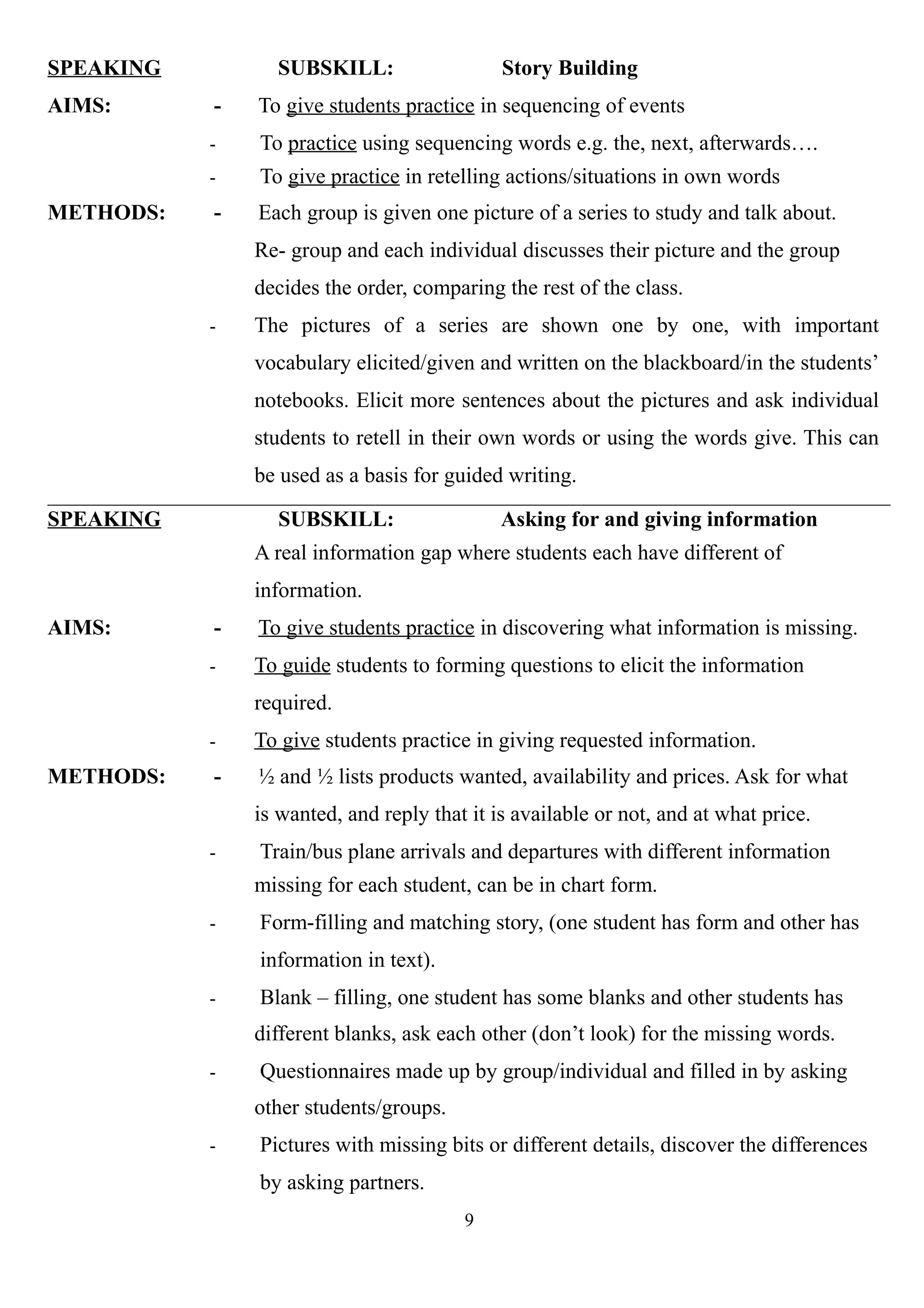 SPEAKING SUBSKILL: Story Building
AIMS: - To give students practice in sequencing of events
- To practice using sequencing words e.g. the, next, afterwards….
- To give practice in retelling actions/situations in own words
METHODS: - Each group is given one picture of a series to study and talk about.
Re- group and each individual discusses their picture and the group
decides the order, comparing the rest of the class.
- The pictures of a series are shown one by one, with important
vocabulary elicited/given and written on the blackboard/in the students’
notebooks. Elicit more sentences about the pictures and ask individual
students to retell in their own words or using the words give. This can
be used as a basis for guided writing.
SPEAKING SUBSKILL: Asking for and giving information
A real information gap where students each have different of
information.
AIMS: - To give students practice in discovering what information is missing.
- To guide students to forming questions to elicit the information
required.
- To give students practice in giving requested information.
METHODS: - ½ and ½ lists products wanted, availability and prices. Ask for what
is wanted, and reply that it is available or not, and at what price.
- Train/bus plane arrivals and departures with different information
missing for each student, can be in chart form.
- Form-filling and matching story, (one student has form and other has
information in text).
- Blank – filling, one student has some blanks and other students has
different blanks, ask each other (don’t look) for the missing words.
- Questionnaires made up by group/individual and filled in by asking
other students/groups.
- Pictures with missing bits or different details, discover the differences
by asking partners.
9
 