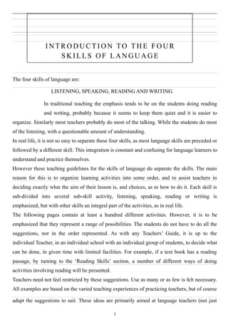 IN T R O D U C T I O N TO T H E F O U R
S K IL L S O F L A N G U A G E
The four skills of language are:
LISTENING, SPEAKING, READING AND WRITING.
In traditional teaching the emphasis tends to be on the students doing reading
and writing, probably because it seems to keep them quiet and it is easier to
organize. Similarly most teachers probably do most of the talking. While the students do most
of the listening, with a questionable amount of understanding.
In real life, it is not so easy to separate these four skills, as most language skills are preceded or
followed by a different skill. This integration is constant and confusing for language learners to
understand and practice themselves.
However these teaching guidelines for the skills of language do separate the skills. The main
reason for this is to organize learning activities into some order, and to assist teachers in
deciding exactly what the aim of their lesson is, and choices, as to how to do it. Each skill is
sub-divided into several sub-skill activity, listening, speaking, reading or writing is
emphasized, but with other skills an integral part of the activities, as in real life.
The following pages contain at least a hundred different activities. However, it is to be
emphasized that they represent a range of possibilities. The students do not have to do all the
suggestions, nor in the order represented. As with any Teachers’ Guide, it is up to the
individual Teacher, in an individual school with an individual group of students, to decide what
can be done, in given time with limited facilities. For example, if a text book has a reading
passage, by turning to the ‘Reading Skills’ section, a number of different ways of doing
activities involving reading will be presented.
Teachers need not feel restricted by these suggestions. Use as many or as few is felt necessary.
All examples are based on the varied teaching experiences of practicing teachers, but of course
adapt the suggestions to suit. These ideas are primarily aimed at language teachers (not just
1
 