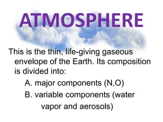 ATMOSPHERE
This is the thin, life-giving gaseous
envelope of the Earth. Its composition
is divided into:
A. major components (N,O)
B. variable components (water
vapor and aerosols)
 