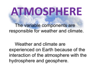 ATMOSPHERE
The variable components are
responsible for weather and climate.
Weather and climate are
experienced on Earth because of the
interaction of the atmosphere with the
hydrosphere and geosphere.
 