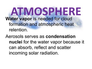 ATMOSPHEREWater vapor is needed for cloud
formation and atmospheric heat
relention.
Aerosols serves as condensation
nuclei for the water vapor because it
can absorb, reflect and scatter
incoming solar radiation.
 