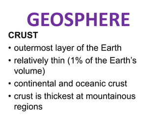 GEOSPHERE
CRUST
• outermost layer of the Earth
• relatively thin (1% of the Earth’s
volume)
• continental and oceanic crust
• crust is thickest at mountainous
regions
 