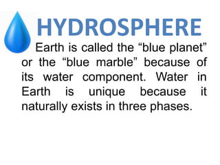 HYDROSPHERE
Earth is called the “blue planet”
or the “blue marble” because of
its water component. Water in
Earth is unique because it
naturally exists in three phases.
 