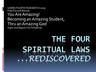 SJWMS FOURTH YEAR BATCH 2009
Field Trip and Retreat

You Are Amazing!
Becoming an Amazing Student,
Thru an Amazing God
Vigan and Baguio City Philippines

THE FOUR
SPIRITUAL LAWS
...REDISCOVERED

 