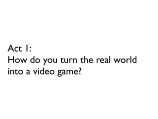 Act 1:
How do you turn the real world
into a video game?
 