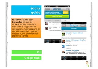 Social
                   guide

Social City Guide User
Generated basata sul
crowdsourcing, contenuti,
recensioni e suggerimenti,
navigazione (segnalazione di
luoghi interessanti, aggiunta
di locali nuovi, commenti ai
prodotti e servizi)




                          P2P

             Google Maps
 