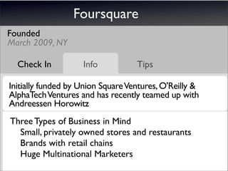 Foursquare
Founded
March 2009, NY

  Check In          Info           Tips

Initially funded by Union Square Ventures, O'Reilly &
AlphaTech Ventures and has recently teamed up with
Andreessen Horowitz
 
 Three Types of Business in Mind
 	 Small, privately owned stores and restaurants
 	 Brands with retail chains
 	 Huge Multinational Marketers
 