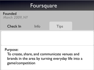 Foursquare
Founded
March 2009, NY

  Check In         Info          Tips




Purpose:
 To create, share, and communicate venues and
 brands in the area by turning everyday life into a
 game/competition
 