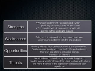 •Works in tandem with Facebook and Twitter
                          providing further exposure for 	non-users
 Strengths            •The new deal with Andreessen Horowitz will
                          provide further funding to expand

                     Being such a new service, many users have been
Weaknesses             experiencing problems with the app and site

                 Growing Market, Promotions for mayor's and active users,
                 Build customer loyalty and drive trafﬁc, Recently released
Opportunities             their own app store to entice big brands
                                   to jump in on the trend
                   Location-based networks may face a declining trend
                need to look at what motivates their users to share with others
  Threats         and make it central to the application's design and user
                                         experience
 