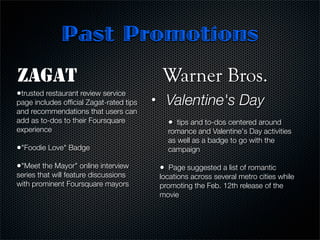 Past Promotions
ZAGAT                                        Warner Bros.
•trusted restaurant review service
page includes ofﬁcial Zagat-rated tips   •       Valentine's Day	
and recommendations that users can       	
add as to-dos to their Foursquare                •  tips and to-dos centered around
experience                                       romance and Valentine's Day activities
                                                 as well as a badge to go with the
•"Foodie Love" Badge                             campaign

•"Meet the Mayor" online interview           •  Page suggested a list of romantic
series that will feature discussions         locations across several metro cities while
with prominent Foursquare mayors             promoting the Feb. 12th release of the
                                             movie
                                          
 