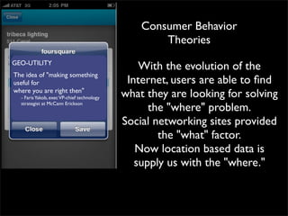 Consumer Behavior
                                                    Theories
GEO-UTILITY
                                                With the evolution of the
The idea of "making something
useful for                                   Internet, users are able to ﬁnd
where you are right then"
  - Faris Yakob, exec VP-chief technology   what they are looking for solving
  strategist at McCann Erickson
                                                  the "where" problem.
                                                     
                                            Social networking sites provided
                                                     the "what" factor.
                                               Now location based data is
                                               supply us with the "where."
 