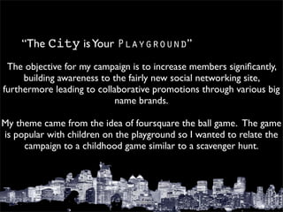 “The City is Your Playground”
  The objective for my campaign is to increase members signiﬁcantly,
      building awareness to the fairly new social networking site,
furthermore leading to collaborative promotions through various big
                             name brands.
                                     
My theme came from the idea of foursquare the ball game.  The game
 is popular with children on the playground so I wanted to relate the
      campaign to a childhood game similar to a scavenger hunt.
 