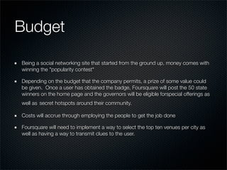 Budget

Being a social networking site that started from the ground up, money comes with
winning the "popularity contest"

Depending on the budget that the company permits, a prize of some value could
be given.  Once a user has obtained the badge, Foursquare will post the 50 state
winners on the home page and the governors will be eligible forspecial offerings as
well as secret hotspots around their community.  

Costs will accrue through employing the people to get the job done

Foursquare will need to implement a way to select the top ten venues per city as
well as having a way to transmit clues to the user.  
 