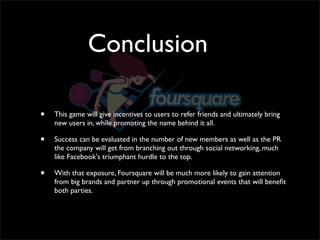 Conclusion

•   This game will give incentives to users to refer friends and ultimately bring
    new users in, while promoting the name behind it all. 

•   Success can be evaluated in the number of new members as well as the PR
    the company will get from branching out through social networking, much
    like Facebook's triumphant hurdle to the top. 

•   With that exposure, Foursquare will be much more likely to gain attention
    from big brands and partner up through promotional events that will beneﬁt
    both parties.
 
