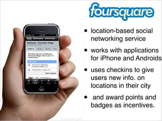 • location-based social
    networking service
• works with applications
    for iPhone and Androids.
• uses checkins to give
    users new info. on
    locations in their city
•    and award points and
    badges as incentives. 
 
