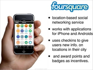 • location-based social
        networking service
    • works with applications
        for iPhone and Androids.
    • uses checkins to give
        users new info. on
        locations in their city
    •    and award points and
        badges as incentives. 
 
 