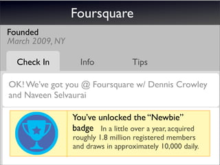 Foursquare
Founded
March 2009, NY

  Check In         Info             Tips

OK! We’ve got you @ Foursquare w/ Dennis Crowley
and Naveen Selvaurai

                 You’ve unlocked the “Newbie”
                 badge In a little over a year, acquired
                 roughly 1.8 million registered members
                 and draws in approximately 10,000 daily.
 