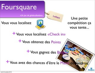 Foursquare
Vous vous localisez
+Vous vous localisez
+Vous obtenez des Points
+Vous gagnez des Badges
+Vous avez des chances d’être le Maire de l’endroit
«Check in»
«Un jeu de géolocalisation»
Une petite
compétition ça
vous tente...
Ludique
lundi 25 octobre 2010
 