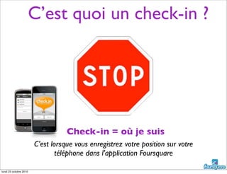 C’est quoi un check-in ?
C’est lorsque vous enregistrez votre position sur votre
téléphone dans l’application Foursquare
Check-in = où je suis
lundi 25 octobre 2010
 