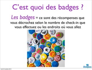 C’est quoi des badges ?
Les badges = ce sont des récompenses que
vous décrochez selon le nombre de check-in que
vous effectuez ou les endroits où vous allez
lundi 25 octobre 2010
 
