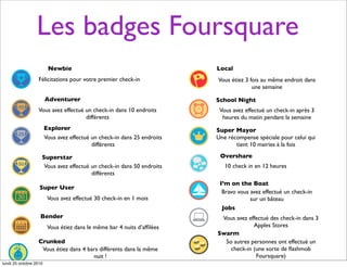 Les badges Foursquare
Newbie
Félicitations pour votre premier check-in
Adventurer
Vous avez effectué un check-in dans 10 endroits
différents
Explorer
Vous avez effectué un check-in dans 25 endroits
différents
Superstar
Vous avez effectué un check-in dans 50 endroits
différents
Super User
Vous avez effectué 30 check-in en 1 mois
Bender
Vous étiez dans le même bar 4 nuits d’afﬁlées
Crunked
Vous étiez dans 4 bars différents dans la même
nuit !
Local
Vous étiez 3 fois au même endroit dans
une semaine
School Night
Vous avez effectué un check-in après 3
heures du matin pendant la semaine
Super Mayor
Une récompense spéciale pour celui qui
tient 10 mairies à la fois
Overshare
10 check in en 12 heures
I’m on the Boat
Bravo vous avez effectué un check-in
sur un bâteau
Jobs
Vous avez effectué des check-in dans 3
Apples Stores
Swarm
5o autres personnes ont effectué un
check-in (une sorte de ﬂashmob
Foursquare)
lundi 25 octobre 2010
 
