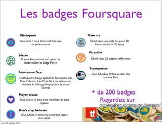 Les badges Foursquare
Photogenic
Vous avez trouvé trois endroits avec
un photomaton
Metro
SI vous êtes matinal, vous pourrez
devérrouiller le badge Métro
Foursquare Day
Débloquez le badge spécial du foursquare day.
Pour l’obtenir, il sufﬁt de faire un «shout» en
incluant le hashtag #4sqday lors de cette
journée
+ de 200 badges
http://tonyfelice.wordpress.com/foursquare/
Player please
Vous Check-in avec trois membres du sexe
opposé
Don’t stop believin
Vous Check-in dans trois endroits taggés
«karaoké»
Gym rat
Check dans une salle de sport 10
fois en moins de 30 jours
Pizzaiolo
Check dans 20 pizzeria différentes
Trainspotter
Vous Checkez 10 fois au sein des
stations Bart
Regardez sur
lundi 25 octobre 2010
 