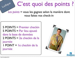 C’est quoi des points ?
Les points = vous les gagnez selon la manière dont
vous faites vos check-in
5 POINTS = Premier checkin
5 POINTS = Par lieu ajouté
dans la base de données
2 POINTS = 2e checkin de la
journée
1 POINT = 1e checkin de la
journée
Ludique
lundi 25 octobre 2010
 