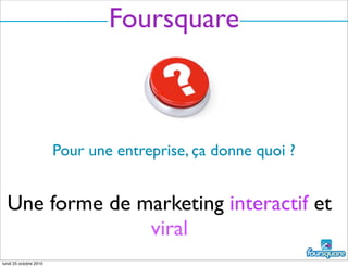 Foursquare
Pour une entreprise, ça donne quoi ?
Une forme de marketing interactif et
viral
lundi 25 octobre 2010
 
