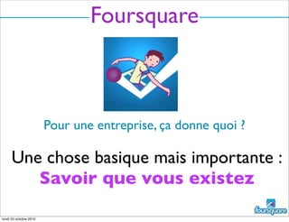 Foursquare
Pour une entreprise, ça donne quoi ?
Une chose basique mais importante :
Savoir que vous existez
lundi 25 octobre 2010
 