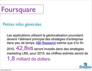 Foursquare
Petites infos générales
Les applications utilisant la géolocalisation pourraient
devenir l’élément principal des stratégies d’entreprise
dans peu de temps. ABI Research estime que d’ici fin
2010, 42,8M$ seront investis dans des stratégies
marketing LBS, pour 2015, les chiffres estimés seront de
1,8 milliard de dollars.
lundi 25 octobre 2010
 