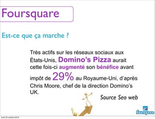 Est-ce que ça marche ?
Très actifs sur les réseaux sociaux aux
États-Unis, Domino’s Pizza aurait
cette fois-ci augmenté son bénéfice avant
impôt de 29%au Royaume-Uni, d’après
Chris Moore, chef de la direction Domino’s
UK.
Source Seo web
Foursquare
lundi 25 octobre 2010
 