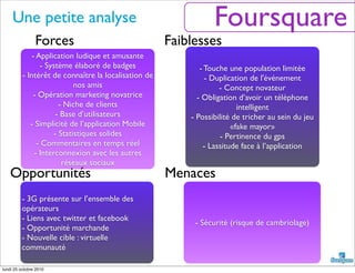 Une petite analyse
- 3G présente sur l’ensemble des
opérateurs
- Liens avec twitter et facebook
- Opportunité marchande
- Nouvelle cible : virtuelle
communauté
- Sécurité (risque de cambriolage)
- Touche une population limitée
- Duplication de l'événement
- Concept novateur
- Obligation d’avoir un téléphone
intelligent
- Possibilité de tricher au sein du jeu
«fake mayor»
- Pertinence du gps
- Lassitude face à l’application
- Application ludique et amusante
- Système élaboré de badges
- Intérêt de connaître la localisation de
nos amis
- Opération marketing novatrice
- Niche de clients
- Base d’utilisateurs
- Simplicité de l’application Mobile
- Statistiques solides
- Commentaires en temps réel
- Interconnexion avec les autres
réseaux sociaux
Opportunités Menaces
Forces Faiblesses
Foursquare
lundi 25 octobre 2010
 