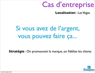 Si vous avez de l’argent,
vous pouvez faire ça...
Stratégie : On promouvoit la marque, on ﬁdélise les clients
Localisation : LasVegas
Cas d’entreprise
lundi 25 octobre 2010
 