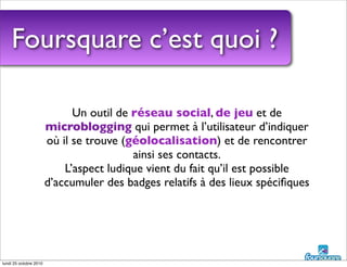 Foursquare c’est quoi ?
Un outil de réseau social, de jeu et de
microblogging qui permet à l’utilisateur d’indiquer
où il se trouve (géolocalisation) et de rencontrer
ainsi ses contacts.
L’aspect ludique vient du fait qu’il est possible
d’accumuler des badges relatifs à des lieux spéciﬁques
lundi 25 octobre 2010
 