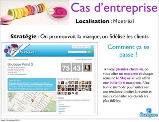 A votre premier check-in, on
vous offre un macaron et chaque
semaine le Mayor se voit offrir
une boîte de 6 macarons. Une
bonne méthode pour surfer sur
une tendance, inciter à revenir et
mieux connaître ses clients les
plus ﬁdèles.
Comment ça se
passe ?
Stratégie : On promouvoit la marque, on ﬁdélise les clients
Localisation : Montréal
Cas d’entreprise
lundi 25 octobre 2010
 