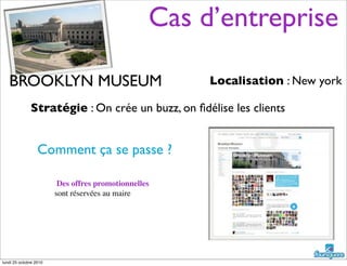 BROOKLYN MUSEUM
Stratégie : On crée un buzz, on ﬁdélise les clients
Localisation : New york
Comment ça se passe ?
Des offres promotionnelles
sont réservées au maire
Cas d’entreprise
lundi 25 octobre 2010
 