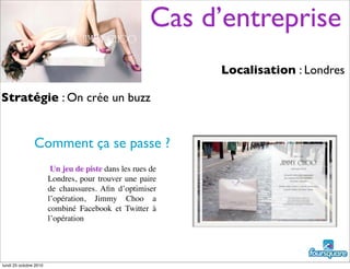 Cas d’entreprise
Localisation : Londres
Stratégie : On crée un buzz
Comment ça se passe ?
Un jeu de piste dans les rues de
Londres, pour trouver une paire
de chaussures. Aﬁn d’optimiser
l’opération, Jimmy Choo a
combiné Facebook et Twitter à
l’opération
lundi 25 octobre 2010
 