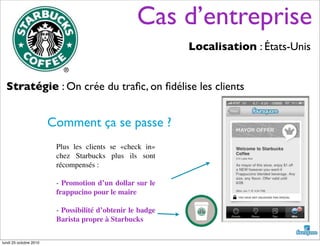 Cas d’entreprise
Localisation : États-Unis
Stratégie : On crée du traﬁc, on ﬁdélise les clients
Plus les clients se «check in»
chez Starbucks plus ils sont
récompensés :
- Promotion d’un dollar sur le
frappucino pour le maire
- Possibilité d’obtenir le badge
Barista propre à Starbucks
Comment ça se passe ?
lundi 25 octobre 2010
 