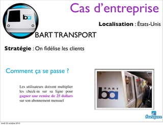 Cas d’entreprise
Localisation : États-Unis
Stratégie : On ﬁdélise les clients
Comment ça se passe ?
Les utilisateurs doivent multiplier
les check-in sur sa ligne pour
gagner une remise de 25 dollars
sur son abonnement mensuel
BART TRANSPORT
lundi 25 octobre 2010
 