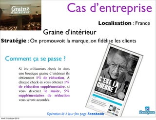 Cas d’entreprise
Localisation : France
Stratégie : On promouvoit la marque, on ﬁdélise les clients
Comment ça se passe ?
Si les utilisateurs check in dans
une boutique graine d’intérieur ils
obtiennent 1% de réduction. À
chaque check-in vous obtenez 1%
de réduction supplémentaire. si
vous devenez le maire, 5%
supplémentaires de réduction
vous seront accordés.
Graine d’intérieur
Opération lié à leur fan page Facebook
lundi 25 octobre 2010
 