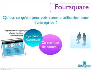 Qu’est-ce qu’on peut voir comme utilisation pour
l’entreprise ?
Foursquare
Co-création
de contenu
Opérations
Caritatives
Pespi reverse de l’argent pour
chaque checkin à
Campinteractive
lundi 25 octobre 2010
 