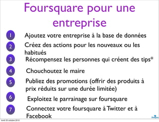 Foursquare pour une
entreprise
Ajoutez votre entreprise à la base de données
Chouchoutez le maire
Publiez des promotions (offrir des produits à
prix réduits sur une durée limitée)
Exploitez le parrainage sur foursquare
1
Créez des actions pour les nouveaux ou les
habitués
2
3 Récompensez les personnes qui créent des tips*
4
5
6
7 Connectez votre foursquare à Twitter et à
Facebooklundi 25 octobre 2010
 