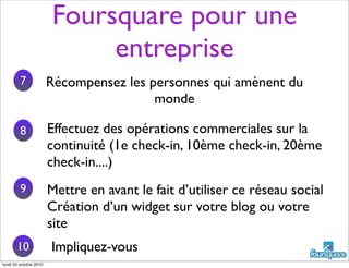 Foursquare pour une
entreprise
Mettre en avant le fait d’utiliser ce réseau social
Création d’un widget sur votre blog ou votre
site
7
8
9
Récompensez les personnes qui amènent du
monde
Effectuez des opérations commerciales sur la
continuité (1e check-in, 10ème check-in, 20ème
check-in....)
10 Impliquez-vous
lundi 25 octobre 2010
 